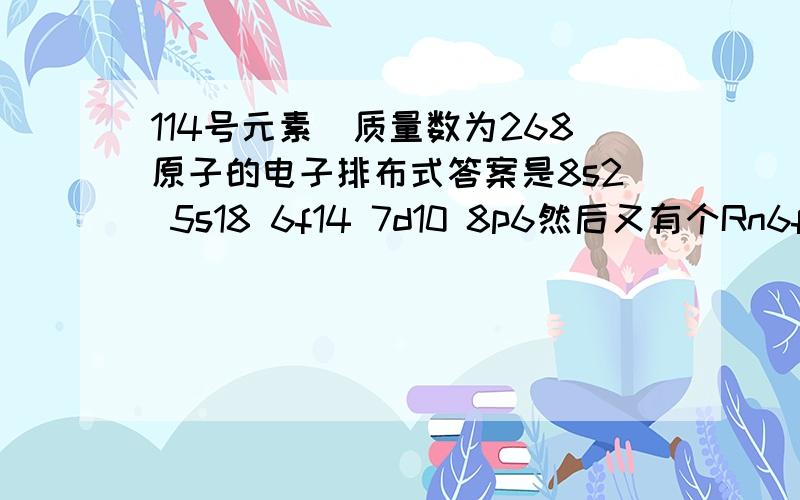 114号元素．质量数为268原子的电子排布式答案是8s2 5s18 6f14 7d10 8p6然后又有个Rn6f14 6d10 7s2 7p2我现在高一,对于亚层才搞明白,又被这个搞糊涂了,