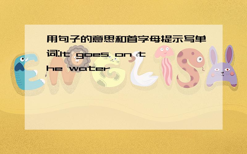 用句子的意思和首字母提示写单词:It goes on the water