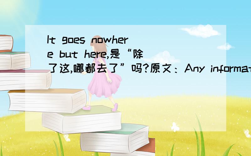 It goes nowhere but here,是“除了这,哪都去了”吗?原文：Any information recieved for a transaction is confidential.It goes nowhere but here.Customer information is guarded closely and with diligence