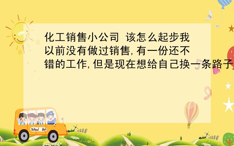 化工销售小公司 该怎么起步我以前没有做过销售,有一份还不错的工作,但是现在想给自己换一条路子（其实主要是想多赚点钱）!正好有亲戚在很不错的化工企业,可以帮我拿到低价货源,我就