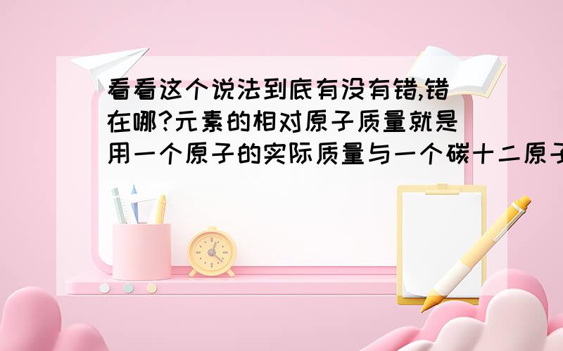 看看这个说法到底有没有错,错在哪?元素的相对原子质量就是用一个原子的实际质量与一个碳十二原子质量的十二分之一计算出的比值……