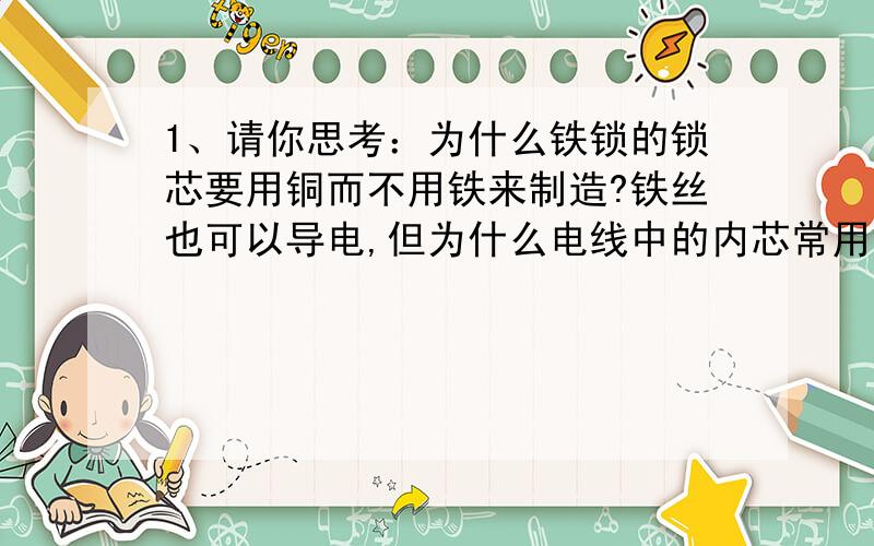 1、请你思考：为什么铁锁的锁芯要用铜而不用铁来制造?铁丝也可以导电,但为什么电线中的内芯常用铜丝而不用铁丝?2、小七发现黄梅天墙壁上会出汗,冬天窗户内壁会有很多水珠,这些现象说