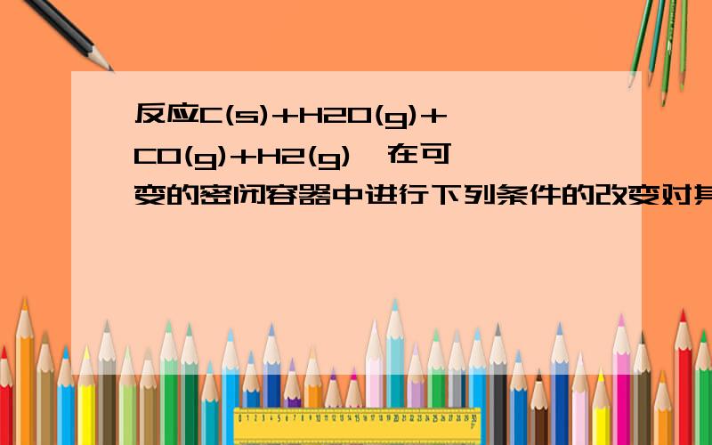 反应C(s)+H2O(g)+CO(g)+H2(g),在可变的密闭容器中进行下列条件的改变对其反应速率的影响如何,为什么A 增加C的量B 将容器体积缩小一半C 保持体积不变,充入N2使体系压强增大D 保持压强不变,充入N2