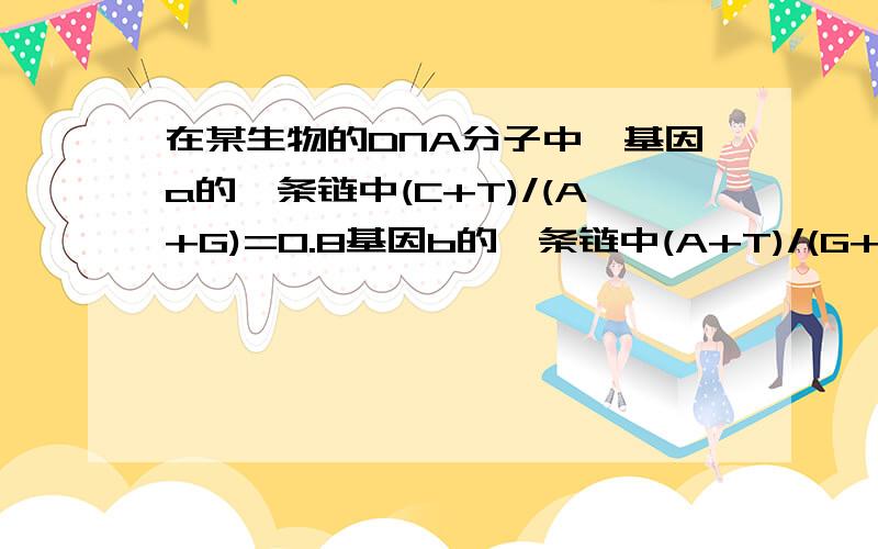 在某生物的DNA分子中,基因a的一条链中(C+T)/(A+G)=0.8基因b的一条链中(A+T)/(G+C)=1.25 那么和它们互补的链中相应的碱基比率依次为?