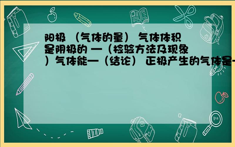 阳极 （气体的量） 气体体积是阴极的 —（检验方法及现象）气体能—（结论） 正极产生的气体是—阴极（气体量） 气体体积是阳极的 —（检验方法及现象）气体能—（结论） 负极产生的