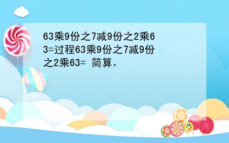 63乘9份之7减9份之2乘63=过程63乘9份之7减9份之2乘63= 简算，