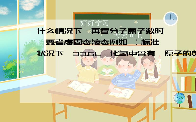 什么情况下,再看分子原子数时,要考虑固态液态例如 ：标准状况下,33.6L氟化氢中含有氟原子的数目为1.5NA,因为标况下是液态所以是错的           但1.7gH202中含有电子数为0.9NA, 是对的,H202不是也