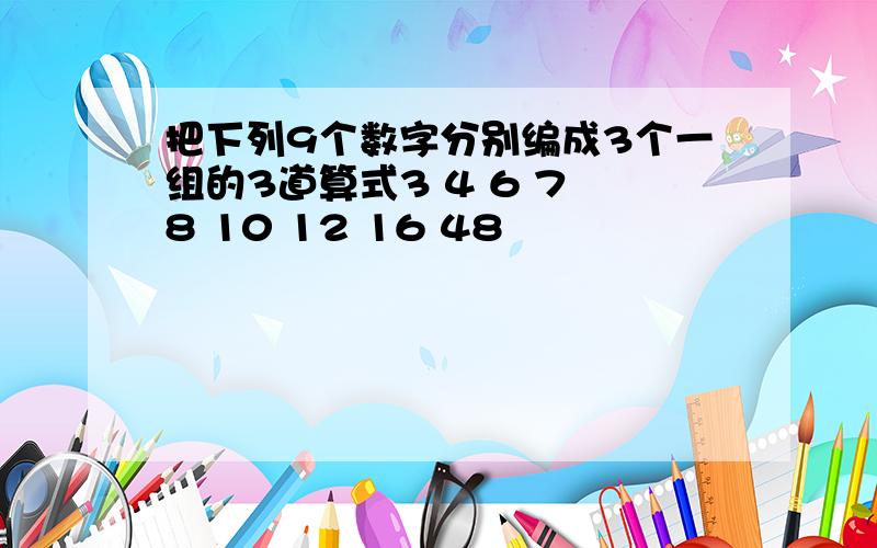 把下列9个数字分别编成3个一组的3道算式3 4 6 7 8 10 12 16 48