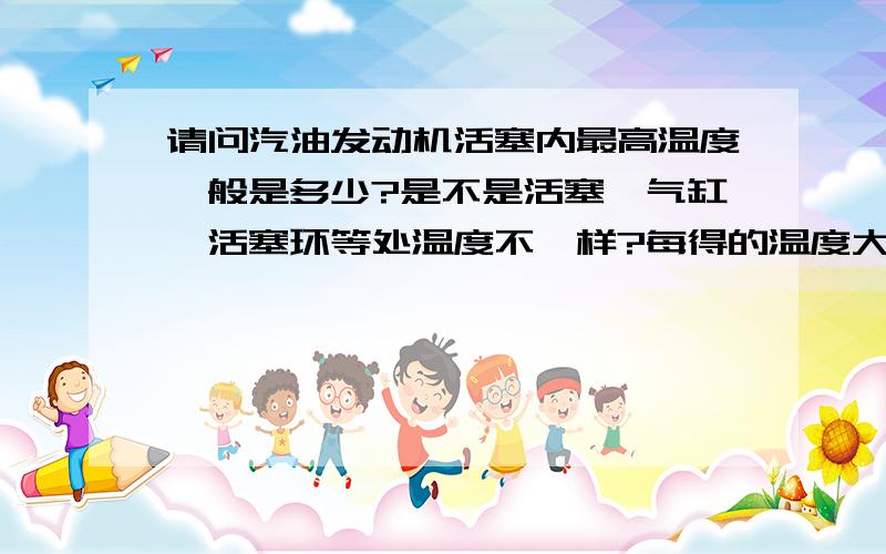 请问汽油发动机活塞内最高温度一般是多少?是不是活塞、气缸、活塞环等处温度不一样?每得的温度大概是多少度?保持正常情况下,各处的温度保持在什么温度?