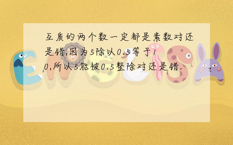 互质的两个数一定都是素数对还是错,因为5除以0.5等于10,所以5能被0.5整除对还是错.