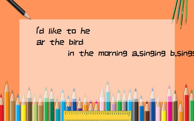 I'd like to hear the bird _____ in the morning a.singing b.sings c.to sing 选哪个说是个从句,那选A就不对吗?如果这是个从句,别的不都是从句了?比如Isaw Tom playing 也可以说Isaw Tom plays了?如果把Tom改成him就不是