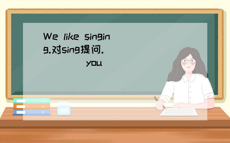 We like singing.对sing提问. ___ ___ you ___ ____