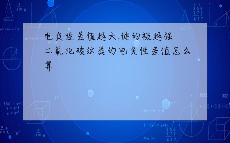 电负性差值越大,健的极越强 二氧化碳这类的电负性差值怎么算