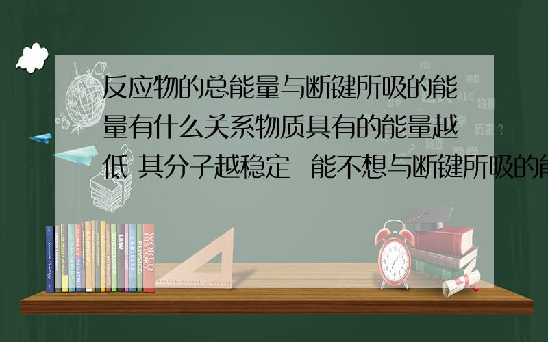 反应物的总能量与断键所吸的能量有什么关系物质具有的能量越低 其分子越稳定  能不想与断键所吸的能量越大 联系  就是两者相反