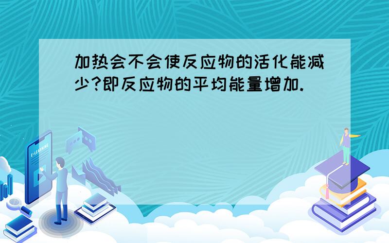 加热会不会使反应物的活化能减少?即反应物的平均能量增加.