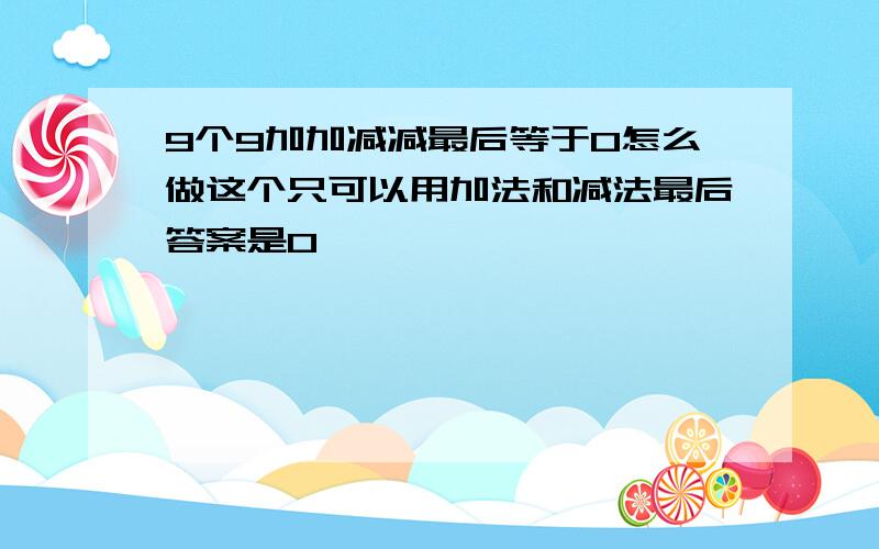 9个9加加减减最后等于0怎么做这个只可以用加法和减法最后答案是0