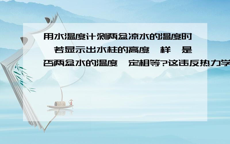 用水温度计测两盆凉水的温度时,若显示出水柱的高度一样,是否两盆水的温度一定相等?这违反热力学第零...用水温度计测两盆凉水的温度时,若显示出水柱的高度一样,是否两盆水的温度一定