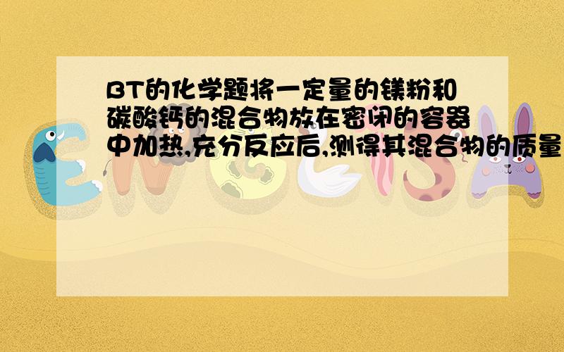 BT的化学题将一定量的镁粉和碳酸钙的混合物放在密闭的容器中加热,充分反应后,测得其混合物的质量无变化,则此混合物中镁与碳酸钙的质量比为?麻烦写出具体过程