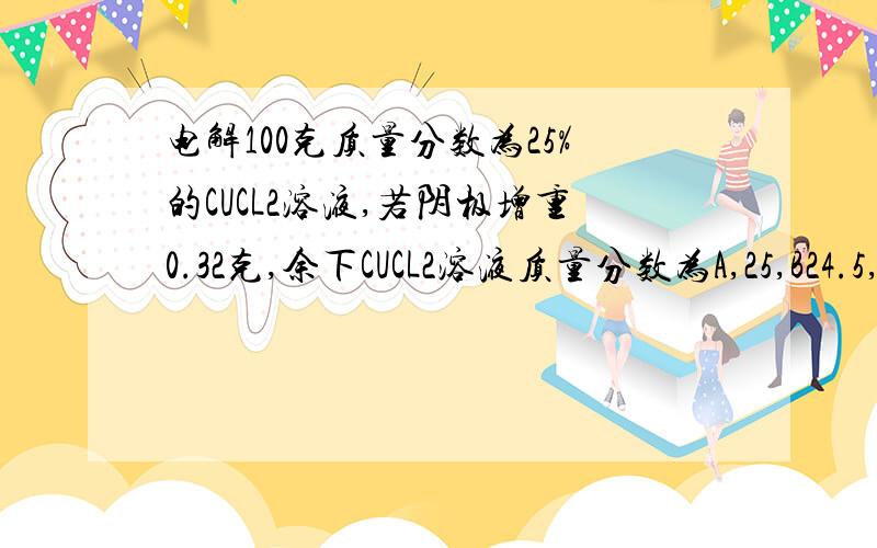 电解100克质量分数为25%的CUCL2溶液,若阴极增重0.32克,余下CUCL2溶液质量分数为A,25,B24.5,C25.3,D25.5