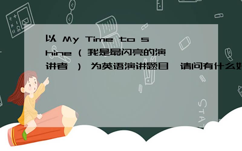 以 My Time to shine ( 我是最闪亮的演讲者 ） 为英语演讲题目,请问有什么好点子可以脱颖而出吗?给个大概框架就好.