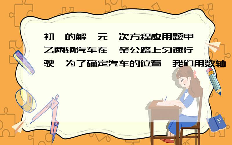 初一的解一元一次方程应用题甲乙两辆汽车在一条公路上匀速行驶,为了确定汽车的位置,我们用数轴,原点为0千米路标,并做如下约定:表示汽车向数轴的正方向行驶,表示汽车向数轴的负方向行