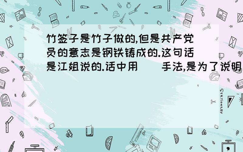 竹签子是竹子做的,但是共产党员的意志是钢铁铸成的.这句话是江姐说的.话中用（）手法,是为了说明（）