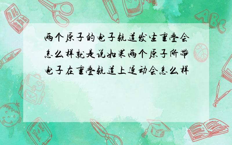 两个原子的电子轨道发生重叠会怎么样就是说如果两个原子所带电子在重叠轨道上运动会怎么样