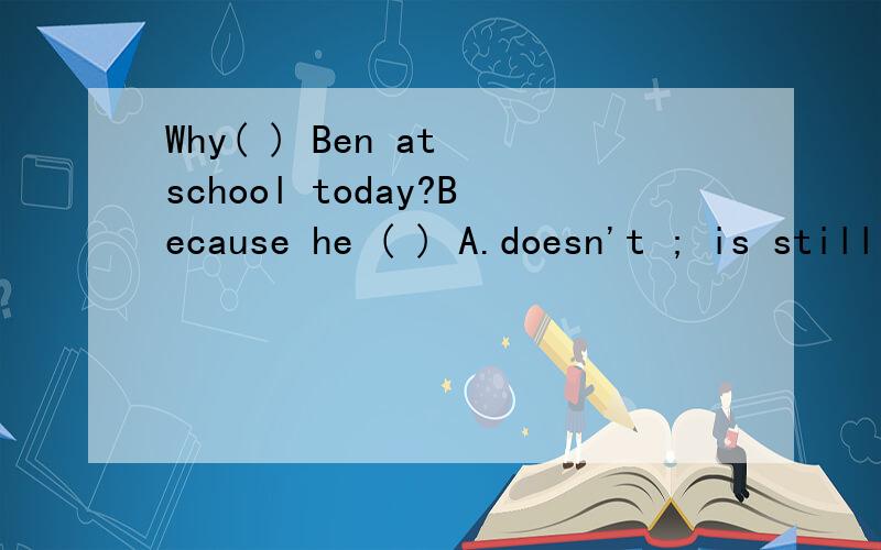 Why( ) Ben at school today?Because he ( ) A.doesn't ; is still B.isn't ,is still选哪个,说明原因.