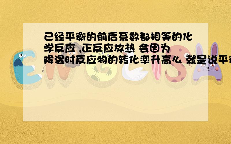 已经平衡的前后系数都相等的化学反应 ,正反应放热 会因为降温时反应物的转化率升高么 就是说平衡还移动么