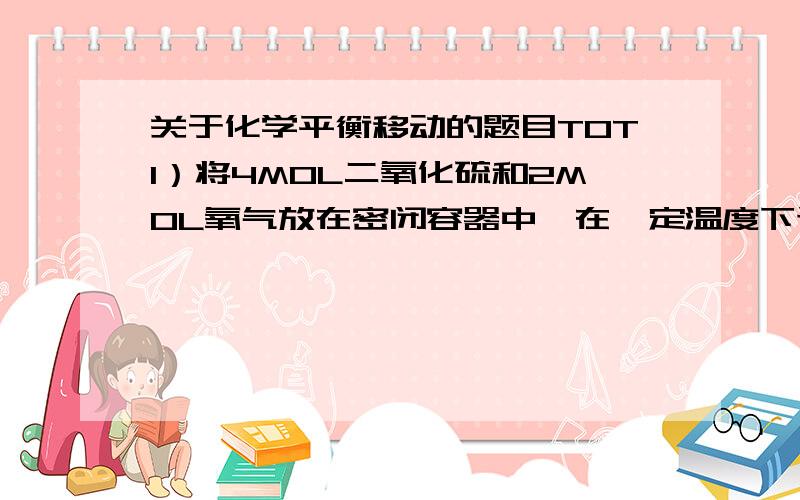 关于化学平衡移动的题目TOT1）将4MOL二氧化硫和2MOL氧气放在密闭容器中,在一定温度下进行反应,反应开始时为3X100000Pa,则二氧化硫的转化率为（ ）A）60% B）70% C）80% D）90%2）再固定容积的密闭