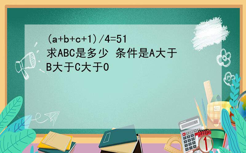 (a+b+c+1)/4=51求ABC是多少 条件是A大于B大于C大于0