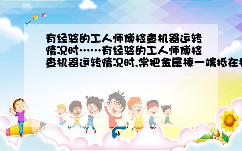 有经验的工人师傅检查机器运转情况时……有经验的工人师傅检查机器运转情况时,常把金属棒一端抵在机器上,另一端近耳朵,耳朵可听出机器各部件是否正常,他这样做的科学依据是什么?希