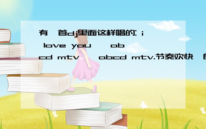 有一首dj里面这样唱的: i love you , abcd mtv , abcd mtv.节奏欢快,朗朗上口..是什么歌?哪里可以下载?别复制别人的哦.我已经在百度上搜了好久了.