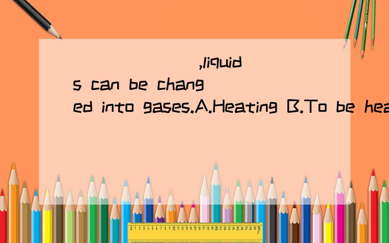 _______,liquids can be changed into gases.A.Heating B.To be heated C.Heated D.HeatB和C,不好确定