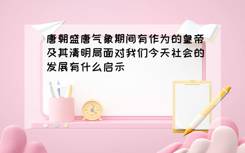 唐朝盛唐气象期间有作为的皇帝及其清明局面对我们今天社会的发展有什么启示