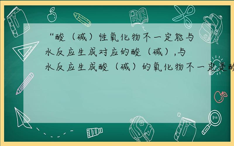 “酸（碱）性氧化物不一定能与水反应生成对应的酸（碱）,与水反应生成酸（碱）的氧化物不一定是酸（碱）性氧化物” 有什么化学反应可以证明这句话是对的?