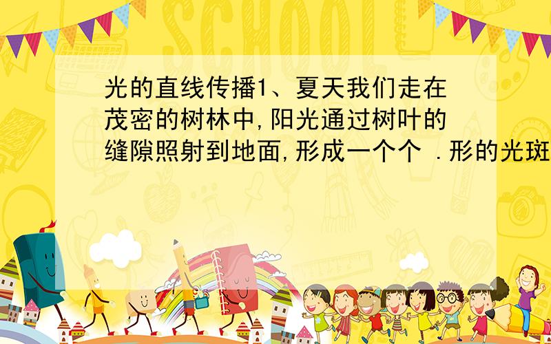 光的直线传播1、夏天我们走在茂密的树林中,阳光通过树叶的缝隙照射到地面,形成一个个 .形的光斑,这是.的像2、科学家把一束激光射向月球,并开始记时,已知月球距离地球3.9*10的5次方千米,