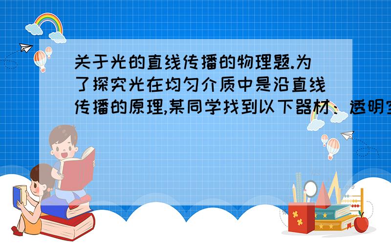 关于光的直线传播的物理题.为了探究光在均匀介质中是沿直线传播的原理,某同学找到以下器材：透明空雪碧瓶、激光电筒、清水、一杯牛奶、火柴、蚊香等.请你帮助她设计两个方案进行研