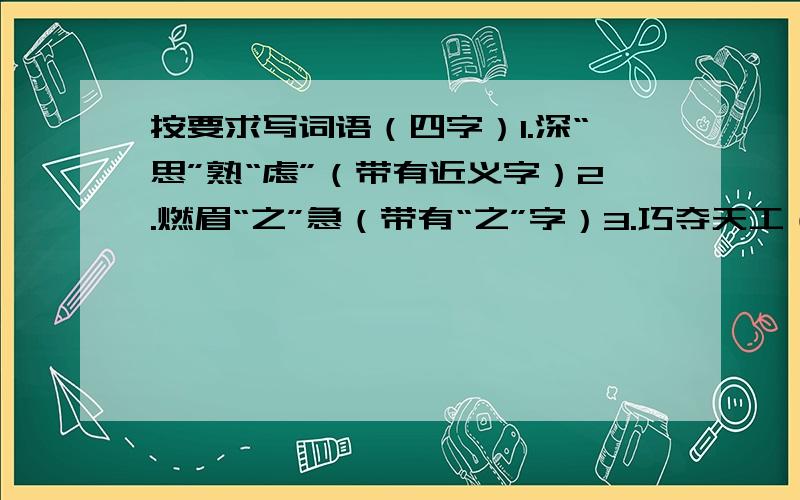 按要求写词语（四字）1.深“思”熟“虑”（带有近义字）2.燃眉“之”急（带有“之”字）3.巧夺天工（形容有才艺）4.善施教化（赞扬孔子）每个各写4个！