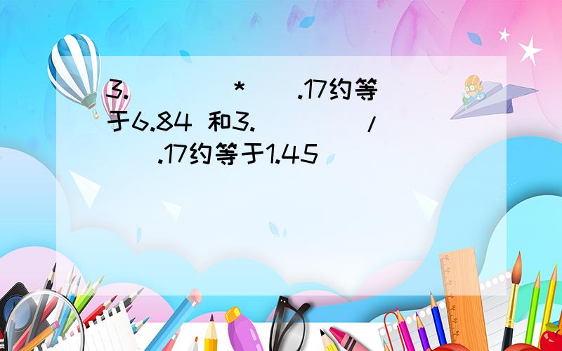 3.（）（）*（）.17约等于6.84 和3.（）（）/（）.17约等于1.45