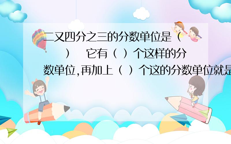 二又四分之三的分数单位是（　　　）　它有（ ）个这样的分数单位,再加上（ ）个这的分数单位就是三