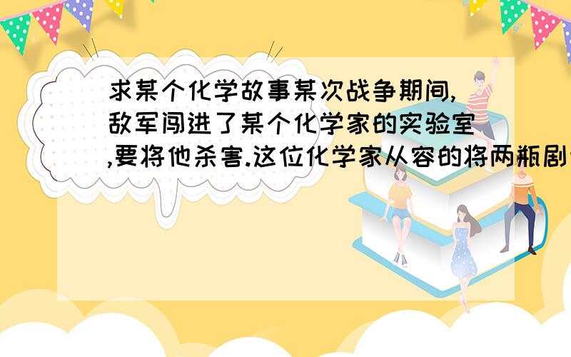 求某个化学故事某次战争期间,敌军闯进了某个化学家的实验室,要将他杀害.这位化学家从容的将两瓶剧毒试剂混合,当着敌人的面喝了下去,敌人以为他必死无疑就离开了..谁知这位化学家竟然