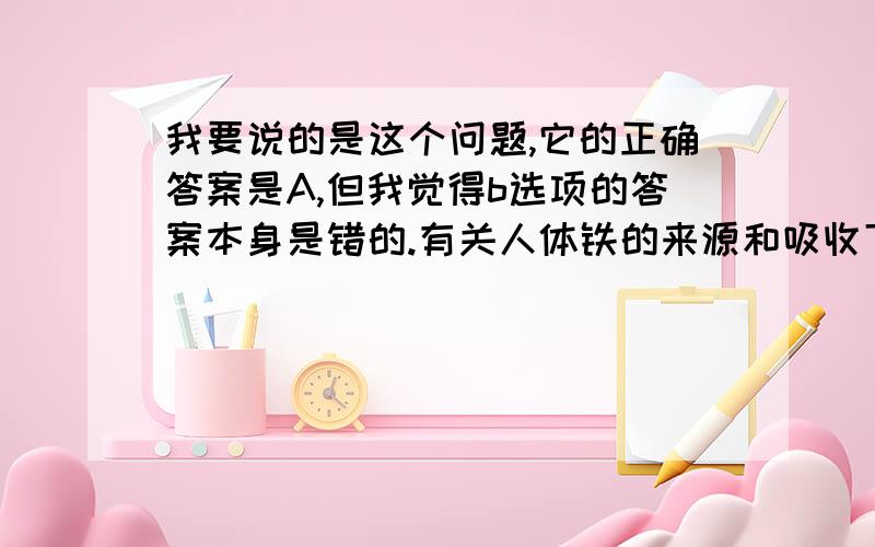 我要说的是这个问题,它的正确答案是A,但我觉得b选项的答案本身是错的.有关人体铁的来源和吸收下列哪项不妥 A、铁主要来源于普通饮食 B、牛奶含铁量极高 C、铁的吸收先是由胃酸将铁游