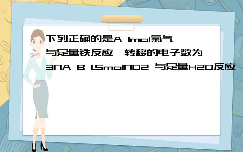 下列正确的是A 1mol氯气与足量铁反应,转移的电子数为3NA B 1.5molNO2 与足量H2O反应,转移的电子数为NAC 常温常压下,46g的NO2 和N2O4混合气体含有的原子数为3NAD 0.1mol铁粉与足量水蒸气反应生成的氢