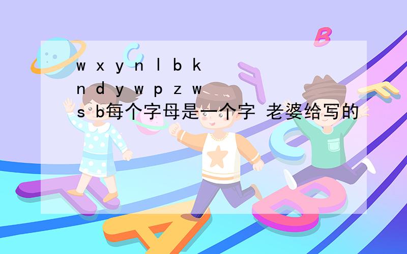 w x y n l b k n d y w p z w s b每个字母是一个字 老婆给写的