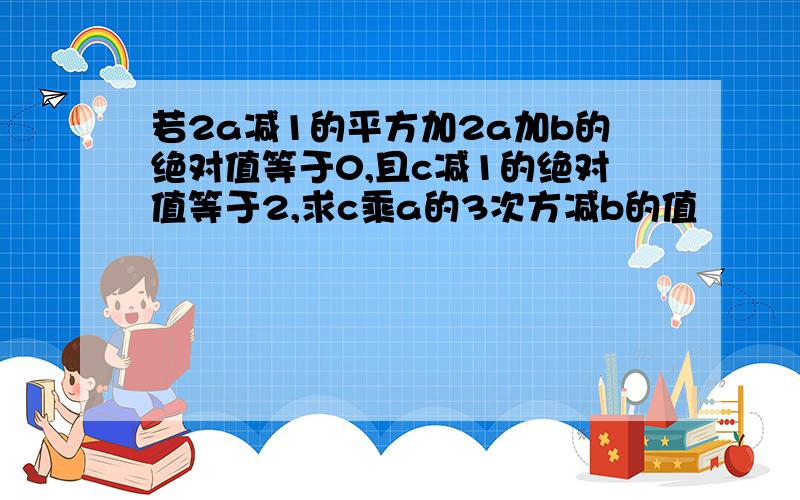 若2a减1的平方加2a加b的绝对值等于0,且c减1的绝对值等于2,求c乘a的3次方减b的值