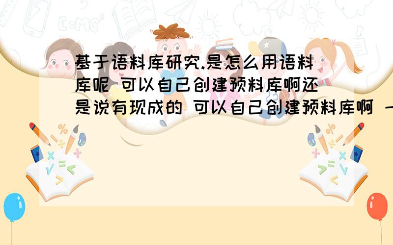 基于语料库研究.是怎么用语料库呢 可以自己创建预料库啊还是说有现成的 可以自己创建预料库啊 一个文本就是一个语料库么 那直接研究文本啊 为什么还要用语料库