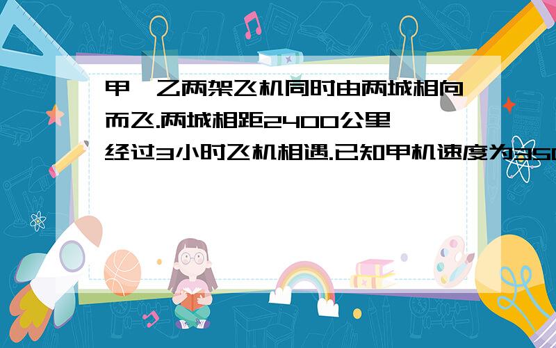 甲,乙两架飞机同时由两城相向而飞.两城相距2400公里,经过3小时飞机相遇.已知甲机速度为350公里/小时.（1）求乙机的速度?（2）相遇后两机继续飞行,求到达对方城的时间差回答要详细,列一元