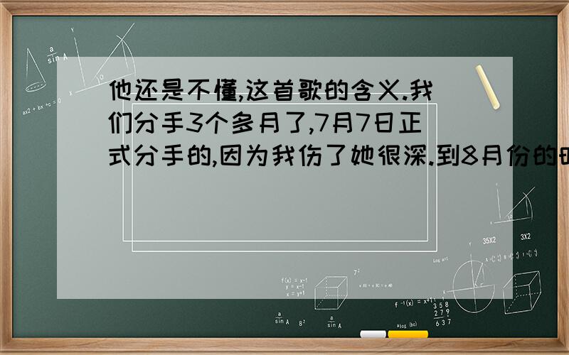 他还是不懂,这首歌的含义.我们分手3个多月了,7月7日正式分手的,因为我伤了她很深.到8月份的时候有一个男的追她,好像那段时间他们很好,好像他们快在一起了.现在我看她空间,发觉他们好像