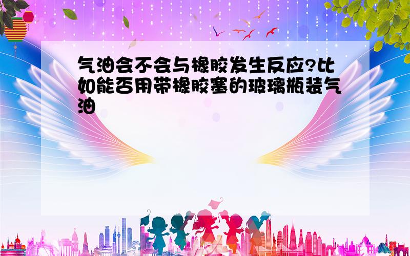 气油会不会与橡胶发生反应?比如能否用带橡胶塞的玻璃瓶装气油